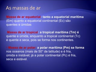 As massas de ar Massa de ar equatorial : tanto a equatorial marítima (Em) quanto a equatorial continental (Ec) são quentes e úmidas Massa de ar tropical : a tropical marítima (Tm) é quente e úmida, enquanto a tropical continental (Tc) é quente e seca, pois se forma nos continentes. •  Massa de ar polar:  a polar marítima (Pm) se forma nos oceanos (mais de 50° de latitude) e é fria, úmida e instável; já a polar continental (Pc) é fria, seca e estável. 