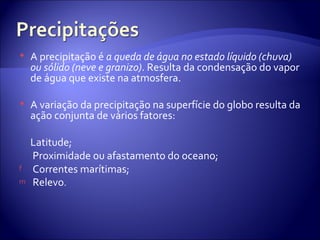 A precipitação é  a queda de água no estado líquido (chuva) ou sólido (neve e granizo) . Resulta da condensação do vapor de água que existe na atmosfera. A variação da precipitação na superfície do globo resulta da ação conjunta de vários fatores:  Latitude;  Proximidade ou afastamento do oceano;  Correntes marítimas;  Relevo .  
