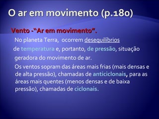 Vento -“Ar em movimento”. No planeta Terra,  ocorrem  desequilíbrios de  temperatura  e, portanto,  de pressão , situação geradora do movimento de ar. Os ventos sopram das áreas mais frias (mais densas e de alta pressão), chamadas de   anticiclonais ,  para as áreas mais quentes (menos densas e de baixa pressão), chamadas de  ciclonais.  