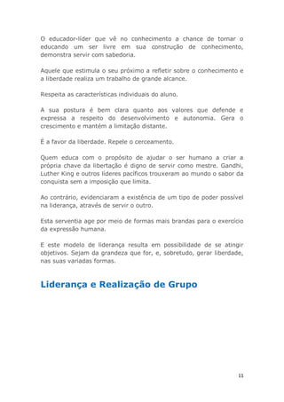 11
O educador-líder que vê no conhecimento a chance de tornar o
educando um ser livre em sua construção de conhecimento,
demonstra servir com sabedoria.
Aquele que estimula o seu próximo a refletir sobre o conhecimento e
a liberdade realiza um trabalho de grande alcance.
Respeita as características individuais do aluno.
A sua postura é bem clara quanto aos valores que defende e
expressa a respeito do desenvolvimento e autonomia. Gera o
crescimento e mantém a limitação distante.
É a favor da liberdade. Repele o cerceamento.
Quem educa com o propósito de ajudar o ser humano a criar a
própria chave da libertação é digno de servir como mestre. Gandhi,
Luther King e outros líderes pacíficos trouxeram ao mundo o sabor da
conquista sem a imposição que limita.
Ao contrário, evidenciaram a existência de um tipo de poder possível
na liderança, através de servir o outro.
Esta serventia age por meio de formas mais brandas para o exercício
da expressão humana.
E este modelo de liderança resulta em possibilidade de se atingir
objetivos. Sejam da grandeza que for, e, sobretudo, gerar liberdade,
nas suas variadas formas.
Liderança e Realização de Grupo
 