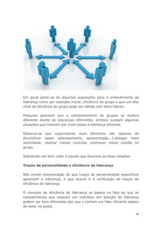 12
Em geral parte-se de algumas suposições para o entendimento da
liderança como por exemplo moral, eficiência do grupo e que um alto
nível de eficiência do grupo pode ser obtido com bons líderes.
Pesquisa apontam que o comportamento de grupos se mostra
diferente diante de lideranças diferentes, embora existam algumas
situações que ilustram por onde passa a liderança eficiente.
Observa-se que supervisores mais eficientes são capazes de
diversificar papel (planejamento, apresentação...);delegar mais
autoridade; realizar menos controle; promover maior coesão no
grupo.
Sobretudo um bom Líder é aquele que favorece as boas relações.
Traços de personalidade e eficiência de liderança
Não existe comprovação de que traços de personalidade específicos
garantem a liderança, o que ocorre é a verificação de traços de
eficiência de liderança.
O conceito de eficiência de liderança se baseia no fato de que as
características que colocam um indivíduo em posição de liderança
podem ser bem diferentes das que o tornam um líder eficiente depois
de estar no posto.
 