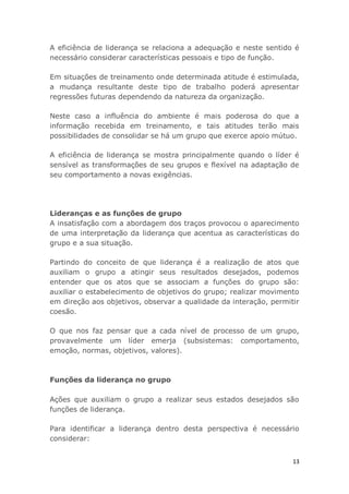 13
A eficiência de liderança se relaciona a adequação e neste sentido é
necessário considerar características pessoais e tipo de função.
Em situações de treinamento onde determinada atitude é estimulada,
a mudança resultante deste tipo de trabalho poderá apresentar
regressões futuras dependendo da natureza da organização.
Neste caso a influência do ambiente é mais poderosa do que a
informação recebida em treinamento, e tais atitudes terão mais
possibilidades de consolidar se há um grupo que exerce apoio mútuo.
A eficiência de liderança se mostra principalmente quando o líder é
sensível as transformações de seu grupos e flexível na adaptação de
seu comportamento a novas exigências.
Lideranças e as funções de grupo
A insatisfação com a abordagem dos traços provocou o aparecimento
de uma interpretação da liderança que acentua as características do
grupo e a sua situação.
Partindo do conceito de que liderança é a realização de atos que
auxiliam o grupo a atingir seus resultados desejados, podemos
entender que os atos que se associam a funções do grupo são:
auxiliar o estabelecimento de objetivos do grupo; realizar movimento
em direção aos objetivos, observar a qualidade da interação, permitir
coesão.
O que nos faz pensar que a cada nível de processo de um grupo,
provavelmente um líder emerja (subsistemas: comportamento,
emoção, normas, objetivos, valores).
Funções da liderança no grupo
Ações que auxiliam o grupo a realizar seus estados desejados são
funções de liderança.
Para identificar a liderança dentro desta perspectiva é necessário
considerar:
 