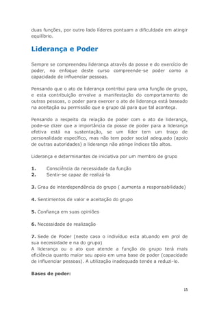 15
duas funções, por outro lado líderes pontuam a dificuldade em atingir
equilíbrio.
Liderança e Poder
Sempre se compreendeu liderança através da posse e do exercício de
poder, no enfoque deste curso compreende-se poder como a
capacidade de influenciar pessoas.
Pensando que o ato de liderança contribui para uma função de grupo,
e esta contribuição envolve a manifestação do comportamento de
outras pessoas, o poder para exercer o ato de liderança está baseado
na aceitação ou permissão que o grupo dá para que tal aconteça.
Pensando a respeito da relação de poder com o ato de liderança,
pode-se dizer que a importância da posse de poder para a liderança
efetiva está na sustentação, se um líder tem um traço de
personalidade específico, mas não tem poder social adequado (apoio
de outras autoridades) a liderança não atinge índices tão altos.
Liderança e determinantes de iniciativa por um membro de grupo
1. Consciência da necessidade da função
2. Sentir-se capaz de realizá-la
3. Grau de interdependência do grupo ( aumenta a responsabilidade)
4. Sentimentos de valor e aceitação do grupo
5. Confiança em suas opiniões
6. Necessidade de realização
7. Sede de Poder (neste caso o indivíduo esta atuando em prol de
sua necessidade e na do grupo)
A liderança ou o ato que atende a função do grupo terá mais
eficiência quanto maior seu apoio em uma base de poder (capacidade
de influenciar pessoas). A utilização inadequada tende a reduzi-lo.
Bases de poder:
 