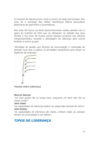 17
O conceito de liderança tem vindo a evoluir ao longo dos tempos. Nos
anos 20 o sociólogo Max Weber identificava líderes burocrático
detentores de patrimônio e carismáticos.
Nos anos 40 houve um forte desenvolvimento nestes estudos com o
apoio do exército do EUA que os utilizaram na seleção dos seus
oficiais e nos anos 50 muitos outros estudos surgiram nas ciências
comportamentais, levando a abordagem da liderança para outros
âmbitos e outros grupos.
“atividade de gestão que através da comunicação e motivação do
pessoal, leva este a realizar as atividades necessárias para atingir os
objetivos da empresa."
Teorias sobre Liderança
Warren Bennis
"um bom gestor faz as coisas bem, enquanto um bom líder faz as
coisas certas"
John Adair
"as capacidades de liderança podem ser adquiridas através do treino"
John Kotter
"as capacidades de liderança são inatas, embora todas as pessoas
devam ser encorajadas a ser líderes"
TIPOS DE LIDERANÇA
 