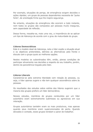 20
Por exemplo, situações de perigo, de emergência exigem decisões e
ações rápidas; um grupo de pessoas dependentes necessita de "pulso
forte", de orientação firme que lhe inspire segurança.
No entanto, situações de emergência não ocorrem a todo instante,
nem todos os grupos são compostos por pessoas muito inseguras,
sem capacidade de reflexão.
Dessa forma, ressalta-se, mais uma vez, a importância de se aplicar
um tipo de liderança de acordo com o grau de maturidade do grupo.
Líderes Democráticos
Este é o modelo ideal de liderança, nela o líder expõe a situação atual
e os objetivos pretendidos, delineia as alternativas pela frente e
discute com o grupo quais as melhores opções.
Nestes modelos os subordinados têm, então, plenas condições de
participar ativamente nas decisões a respeito do seu trabalho, porém,
dentro da panorâmica traçada pelo líder.
Líderes Liberais
Caracteriza-se pela extrema liberdade com relação às pessoas, ou
seja, o líder apenas sugere e não tem qualquer ascendência sobre às
pessoas.
Os resultados dos estudos sobre estilos dos líderes sugerem que a
maioria dos grupos prefere um líder democrático.
Nesses estudos, membros de grupos conduzidos por um líder
autoritário eram extremamente submissos ou agressivos em sua
interação.
Grupos autoritários também eram os mais produtivos, mas apenas
quando seus membros eram supervisionados de perto. Quando
deixados à vontade, esses grupos tendiam a parar de trabalhar.
 