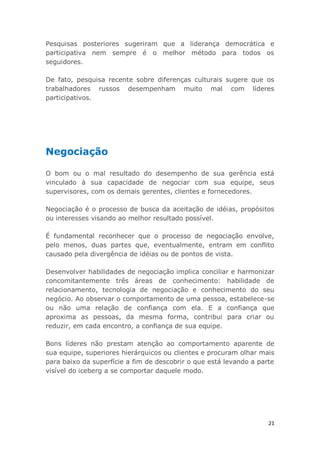 21
Pesquisas posteriores sugeriram que a liderança democrática e
participativa nem sempre é o melhor método para todos os
seguidores.
De fato, pesquisa recente sobre diferenças culturais sugere que os
trabalhadores russos desempenham muito mal com líderes
participativos.
Negociação
O bom ou o mal resultado do desempenho de sua gerência está
vinculado à sua capacidade de negociar com sua equipe, seus
supervisores, com os demais gerentes, clientes e fornecedores.
Negociação é o processo de busca da aceitação de idéias, propósitos
ou interesses visando ao melhor resultado possível.
É fundamental reconhecer que o processo de negociação envolve,
pelo menos, duas partes que, eventualmente, entram em conflito
causado pela divergência de idéias ou de pontos de vista.
Desenvolver habilidades de negociação implica conciliar e harmonizar
concomitantemente três áreas de conhecimento: habilidade de
relacionamento, tecnologia de negociação e conhecimento do seu
negócio. Ao observar o comportamento de uma pessoa, estabelece-se
ou não uma relação de confiança com ela. E a confiança que
aproxima as pessoas, da mesma forma, contribui para criar ou
reduzir, em cada encontro, a confiança de sua equipe.
Bons líderes não prestam atenção ao comportamento aparente de
sua equipe, superiores hierárquicos ou clientes e procuram olhar mais
para baixo da superfície a fim de descobrir o que está levando a parte
visível do iceberg a se comportar daquele modo.
 