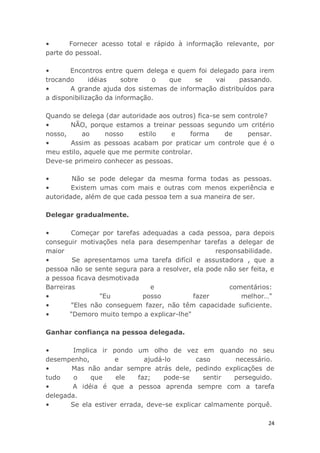 24
• Fornecer acesso total e rápido à informação relevante, por
parte do pessoal.
• Encontros entre quem delega e quem foi delegado para irem
trocando idéias sobre o que se vai passando.
• A grande ajuda dos sistemas de informação distribuídos para
a disponibilização da informação.
Quando se delega (dar autoridade aos outros) fica-se sem controle?
• NÃO, porque estamos a treinar pessoas segundo um critério
nosso, ao nosso estilo e forma de pensar.
• Assim as pessoas acabam por praticar um controle que é o
meu estilo, aquele que me permite controlar.
Deve-se primeiro conhecer as pessoas.
• Não se pode delegar da mesma forma todas as pessoas.
• Existem umas com mais e outras com menos experiência e
autoridade, além de que cada pessoa tem a sua maneira de ser.
Delegar gradualmente.
• Começar por tarefas adequadas a cada pessoa, para depois
conseguir motivações nela para desempenhar tarefas a delegar de
maior responsabilidade.
• Se apresentamos uma tarefa difícil e assustadora , que a
pessoa não se sente segura para a resolver, ela pode não ser feita, e
a pessoa ficava desmotivada
Barreiras e comentários:
• "Eu posso fazer melhor…"
• "Eles não conseguem fazer, não têm capacidade suficiente.
• "Demoro muito tempo a explicar-lhe"
Ganhar confiança na pessoa delegada.
• Implica ir pondo um olho de vez em quando no seu
desempenho, e ajudá-lo caso necessário.
• Mas não andar sempre atrás dele, pedindo explicações de
tudo o que ele faz; pode-se sentir perseguido.
• A idéia é que a pessoa aprenda sempre com a tarefa
delegada.
• Se ela estiver errada, deve-se explicar calmamente porquê.
 