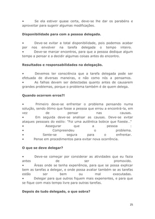 25
• Se ela estiver quase certa, deve-se lhe dar os parabéns e
aproveitar para sugerir algumas modificações.
Disponibilidade para com a pessoa delegada.
• Deve-se evitar a total disponibilidade, pois podemos acabar
por nos envolver na tarefa delegada o tempo inteiro.
• Deve-se marcar encontros, para que a pessoa dedique algum
tempo a pensar e a decidir algumas coisas antes do encontro.
Resultados e responsabilidades na delegação.
• Devemos ter consciência que a tarefa delegada pode ser
efetuada de diversas maneiras, e não como nós a pensamos.
• As falhas devem ser detectadas quanto antes de causarem
grandes problemas, porque o problema também é de quem delega.
Quando ocorrem erros?!
• Primeiro deve-se enfrentar o problema pensando numa
solução, sendo ótimo que fosse a pessoa que errou a encontrá-la, em
vez de pensar nas causas.
• Em seguida deve-se analisar as causas. Deve-se evitar
ataques pessoais do estilo: "Foi uma autêntica bobice que fizeste…"
• Assegurar que a pessoa :
• Compreendeu o problema.
• Sente-se segura para o enfrentar.
• Pense em procedimentos para evitar nova ocorrência.
O que se deve delegar?
• Deve-se começar por considerar as atividades que eu fazia
antes de ser promovido.
• Áreas onde se tenha experiência, para que se possa explicar
bem as tarefas a delegar, e onde possa avaliar também se as tarefas
estão ser bem ou mal executadas.
• Delegar para que outros fiquem mais experientes, e para que
se fique com mais tempo livre para outras tarefas.
Depois de tudo delegado, o que sobra?
 