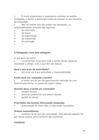 26
• É muito importantes e necessários controlar as tarefas
delegadas, e ajudar o desenvolvimento do pessoal no seu exercício
de autoridade.
• Mas há tarefas que não podem ser delegadas, as
responsabilidades pessoais são algumas:
• de motivação
• de treino
• de organização
• de repreensão
• de promoção
• …
A Delegação vista pelo delegado
O que deve ser feito?
• compreender muito bem toda a tarefa, desde objetivos
resultados a atingir, tudo o que tem de realizar.
Qual o seu grau de autoridade?
• até onde vai a sua autoridade e responsabilidade
Como deve ser realizada a tarefa?
• a tarefa tem de ser obrigatoriamente realizada de uma
determinada forma, ou podemos sugerir idéias.
Quando deve a tarefa ser concluída?
• existem prazos
• possíveis problemas que podem atrasar
• gestão de tempo
Prioridade nas tarefas Informação adequada
• preocupação de obter toda a informação necessária.
Ordens contraditórias
• certificar-se de que tem autoridade, caso apareça alguém lhe
dar outras ordens, possivelmente até contrárias.
Feedback
 