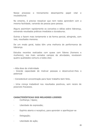 29
Nesse processo o treinamento desempenha papel vital e
insubstituível.
No entanto, é preciso ressalvar que nem todos aprendem com a
mesma facilidade, variando de pessoa para pessoa.
Alguns assimilam rapidamente os conceitos e idéias sobre liderança,
extraindo resultados práticos imediatos e duradouros.
Outros o fazem mais lentamente e de forma parcial, atingindo, com
isso, resultados menores.
De um modo geral, todos têm uma melhoria de performance de
liderança.
Estudos recentes realizados com quase cem líderes (homens e
mulheres), nos mais variados campos de atividades, revelaram
quatro qualidades comuns a todos eles:
- Alta dose de criatividade
- Grande capacidade de motivar pessoas e desenvolver-lhes o
potencial
- Considerável concentração para fazer trabalho bem feito.
- Uma crença inabalável nos resultados positivos, sem receio de
possíveis fracassos.
CARACTERÍSTICAS DOS MELHORES LIDERES
· Confiança / Apoio;
· Liberdade de expressão;
· Espírito aberto e receptivo, para aprender e aperfeiçoar-se
· Delegação;
· Liberdade de ação;
 