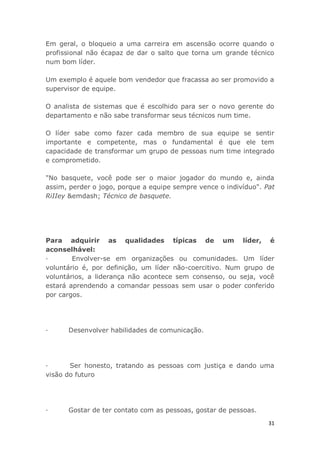 31
Em geral, o bloqueio a uma carreira em ascensão ocorre quando o
profissional não écapaz de dar o salto que torna um grande técnico
num bom líder.
Um exemplo é aquele bom vendedor que fracassa ao ser promovido a
supervisor de equipe.
O analista de sistemas que é escolhido para ser o novo gerente do
departamento e não sabe transformar seus técnicos num time.
O líder sabe como fazer cada membro de sua equipe se sentir
importante e competente, mas o fundamental é que ele tem
capacidade de transformar um grupo de pessoas num time integrado
e comprometido.
"No basquete, você pode ser o maior jogador do mundo e, ainda
assim, perder o jogo, porque a equipe sempre vence o indivíduo". Pat
RiIIey &emdash; Técnico de basquete.
Para adquirir as qualidades típicas de um líder, é
aconselhável:
· Envolver-se em organizações ou comunidades. Um líder
voluntário é, por definição, um líder não-coercitivo. Num grupo de
voluntários, a liderança não acontece sem consenso, ou seja, você
estará aprendendo a comandar pessoas sem usar o poder conferido
por cargos.
· Desenvolver habilidades de comunicação.
· Ser honesto, tratando as pessoas com justiça e dando uma
visão do futuro
· Gostar de ter contato com as pessoas, gostar de pessoas.
 
