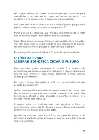 33
Em outros tempos, os chefes escolhiam pessoas submissas para
controlá-las e ser obedecidos, agora necessitam de gente com
iniciativa e precisam aprender a coordenar grandes talentos.
Seu chefe tem de estar aberto às novas oportunidades, porque você
precisa que ele cresça para abrir espaço para você.
Numa posição de liderança, sua principal responsabilidade é fazer
com que tarefas sejam feitas através de outras pessoas.
Suas idéias podem ser maravilhosas e suas decisões bem pensadas,
mas elas serão boas na exata medida da sua capacidade de explicá-
las com clareza à outras pessoas e fazer com que o apoiem.
Por conseguinte, a comunicação é a ferramenta mais importante.
O Líder do Futuro
LIDERAR SIGNIFICA CRIAR O FUTURO
Hoje, um dos graves problemas do mundo é a ausência de
perspectivas. As pessoas estão sem esperança e não acreditam num
amanhã mais promissor. Essa atitude pessimista é meio caminho
andado para o fracasso.
Em tese, o futuro não existe; é a fé e o comprometimento das
pessoas que constróem.
O líder tem capacidade de ajudar as pessoas a entender o lugar onde
elas se encontram, ou seja, seu presente; a compreender o que elas
fizeram para chegar a essa situação; a desenhar o futuro; e a
descobrir meios para realizá-lo.
É preciso estar em equilíbrio total para visualizar o futuro e,
posteriormente, concretizá-lo. Quando a autoconfiança está abalada,
dificilmente os objetivos serão alcançados.
Quando na empresa impera a fofoca, os jogos de poder e os
interesses individuais acima do grupo, é sinal de que a liderança da
empresa está fraca.
 