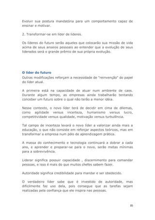 35
Evoluir sua postura mandatória para um comportamento capaz de
ensinar e motivar.
2. Transformar-se em líder de líderes.
Os líderes do futuro serão aqueles que colocarão sua missão de vida
acima de seus anseios pessoais ao entender que a evolução de seus
liderados será o grande prêmio de sua própria evolução.
O líder do futuro
Outras modificações reforçam a necessidade de "reinvenção" do papel
do líder atual.
A primeira está na capacidade de atuar num ambiente de caos.
Durante algum tempo, as empresas ainda trabalharão tentando
conceber um futuro sobre o qual não terão a menor idéia.
Nesse contexto, o novo líder terá de decidir em cima de dilemas,
como agilidade versus incerteza, humanismo versus lucro,
competitividade versus qualidade, motivação versus turbulência.
Tal campo de incerteza levará o novo líder a valorizar ainda mais a
educação, o que não consiste em reforçar aspectos teóricos, mas em
transformar a empresa num pólo de aprendizagem prática.
A massa do conhecimento e tecnologia continuará a dobrar a cada
ano, e aprender e preparar-se para o novo, serão metas mínimas
para a sobrevivência.
Liderar significa possuir capacidade , discernimento para comandar
pessoas, e isso é mais do que muitos chefes sabem fazer.
Autoridade significa credibilidade para mandar e ser obedecido.
O verdadeiro líder sabe que é investido de autoridade, mas
dificilmente faz uso dela, pois consegue que as tarefas sejam
realizadas pela confiança que ele inspira nas pessoas.
 
