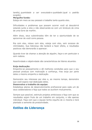 39
tarefa), quantidade a ser executada e qualidade (qual o padrão
exigido).
Mergulhe fundo:
Esteja em meio ao seu pessoal e trabalhe tanto quanto eles.
Dificuldades e problemas que possam ocorrer você só descobrirá
estando junto a eles e não observando-os com um binóculo de cima
de uma torre de marfim.
Além disso, seus subordinados têm de ter a oportunidade de se
aproximar de você como pessoa.
Ria com eles, relaxe com eles, esteja com eles, sem excesso de
intimidades. Sua liderança não tardará a fazer efeito, e resultados
positivos não demorarão a aparecer.
Quando tiver de chamar a atenção de alguém, faça-o em particular e
sem rodeios.
Assertividade e objetividade são características de líderes atuantes.
Exija dedicação:
Empenhe-se pessoalmente e dê melhores condições para que o seu
pessoal produza com motivação e confiança, mas exija por parte
deles o mesmo empenho e dedicação.
Demonstre seu interesse por eles e, ao mesmo tempo, demonstre
que você espera real dedicação deles.
Desenvolva o trabalho de equipe:
Estabeleça planos de desenvolvimento profissional para cada um de
seus colaboradores e faça que todos se auxiliem mutuamente.
Sempre que possível, estimule projetos ambiciosos e faça com que os
resultados sejam fruto de um trabalho em conjunto, e não apenas
individual. Faça com que a equipe tenha orgulho de si mesma e terá
plantado a semente da produtividade.
Estilos de Liderança
 