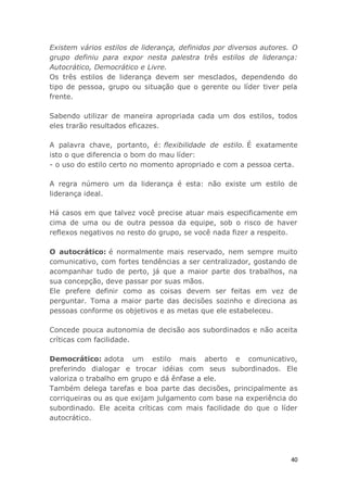 40
Existem vários estilos de liderança, definidos por diversos autores. O
grupo definiu para expor nesta palestra três estilos de liderança:
Autocrático, Democrático e Livre.
Os três estilos de liderança devem ser mesclados, dependendo do
tipo de pessoa, grupo ou situação que o gerente ou líder tiver pela
frente.
Sabendo utilizar de maneira apropriada cada um dos estilos, todos
eles trarão resultados eficazes.
A palavra chave, portanto, é: flexibilidade de estilo. É exatamente
isto o que diferencia o bom do mau líder:
- o uso do estilo certo no momento apropriado e com a pessoa certa.
A regra número um da liderança é esta: não existe um estilo de
liderança ideal.
Há casos em que talvez você precise atuar mais especificamente em
cima de uma ou de outra pessoa da equipe, sob o risco de haver
reflexos negativos no resto do grupo, se você nada fizer a respeito.
O autocrático: é normalmente mais reservado, nem sempre muito
comunicativo, com fortes tendências a ser centralizador, gostando de
acompanhar tudo de perto, já que a maior parte dos trabalhos, na
sua concepção, deve passar por suas mãos.
Ele prefere definir como as coisas devem ser feitas em vez de
perguntar. Toma a maior parte das decisões sozinho e direciona as
pessoas conforme os objetivos e as metas que ele estabeleceu.
Concede pouca autonomia de decisão aos subordinados e não aceita
críticas com facilidade.
Democrático: adota um estilo mais aberto e comunicativo,
preferindo dialogar e trocar idéias com seus subordinados. Ele
valoriza o trabalho em grupo e dá ênfase a ele.
Também delega tarefas e boa parte das decisões, principalmente as
corriqueiras ou as que exijam julgamento com base na experiência do
subordinado. Ele aceita críticas com mais facilidade do que o líder
autocrático.
 
