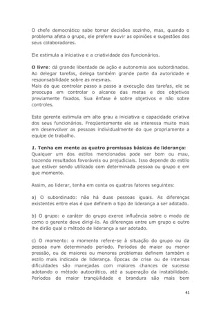 41
O chefe democrático sabe tomar decisões sozinho, mas, quando o
problema afeta o grupo, ele prefere ouvir as opiniões e sugestões dos
seus colaboradores.
Ele estimula a iniciativa e a criatividade dos funcionários.
O livre: dá grande liberdade de ação e autonomia aos subordinados.
Ao delegar tarefas, delega também grande parte da autoridade e
responsabilidade sobre as mesmas.
Mais do que controlar passo a passo a execução das tarefas, ele se
preocupa em controlar o alcance das metas e dos objetivos
previamente fixados. Sua ênfase é sobre objetivos e não sobre
controles.
Este gerente estimula em alto grau a iniciativa e capacidade criativa
dos seus funcionários. Freqüentemente ele se interessa muito mais
em desenvolver as pessoas individualmente do que propriamente a
equipe de trabalho.
1. Tenha em mente as quatro premissas básicas de liderança:
Qualquer um dos estilos mencionados pode ser bom ou mau,
trazendo resultados favoráveis ou prejudiciais. Isso depende do estilo
que estiver sendo utilizado com determinada pessoa ou grupo e em
que momento.
Assim, ao liderar, tenha em conta os quatros fatores seguintes:
a) O subordinado: não há duas pessoas iguais. As diferenças
existentes entre elas é que definem o tipo de liderança a ser adotado.
b) O grupo: o caráter do grupo exerce influência sobre o modo de
como o gerente deve dirigí-lo. As diferenças entre um grupo e outro
lhe dirão qual o método de liderança a ser adotado.
c) O momento: o momento refere-se à situação do grupo ou da
pessoa num determinado período. Períodos de maior ou menor
pressão, ou de maiores ou menores problemas definem também o
estilo mais indicado de liderança. Épocas de crise ou de intensas
dificuldades são manejadas com maiores chances de sucesso
adotando o método autocrático, até a superação da instabilidade.
Períodos de maior tranqüilidade e brandura são mais bem
 