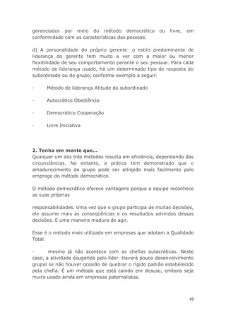 42
gerenciados por meio do método democrático ou livre, em
conformidade com as características das pessoas.
d) A personalidade do próprio gerente: o estilo predominante de
liderança do gerente tem muito a ver com a maior ou menor
flexibilidade de seu comportamento perante o seu pessoal. Para cada
método de liderança usado, há um determinado tipo de resposta do
subordinado ou do grupo, conforme exemplo a seguir:
· Método de liderança Atitude do subordinado
· Autocrático Obediência
· Democrático Cooperação
· Livre Iniciativa
2. Tenha em mente que...
Qualquer um dos três métodos resulta em eficiência, dependendo das
circunstâncias. No entanto, a prática tem demonstrado que o
amadurecimento do grupo pode ser atingido mais facilmente pelo
emprego do método democrático.
O método democrático oferece vantagens porque a equipe reconhece
as suas próprias
responsabilidades. Uma vez que o grupo participa de muitas decisões,
ele assume mais as conseqüências e os resultados advindos dessas
decisões. E uma maneira madura de agir.
Esse é o método mais utilizado em empresas que adotam a Qualidade
Total.
· mesmo já não acontece com as chefias autocráticas. Neste
caso, a atividade ésugerida pelo líder. Haverá pouco desenvolvimento
grupal se não houver ocasião de quebrar o rígido padrão estabelecido
pela chefia. É um método que está caindo em desuso, embora seja
muito usado ainda em empresas paternalistas.
 