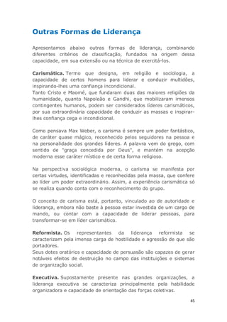 45
Outras Formas de Liderança
Apresentamos abaixo outras formas de liderança, combinando
diferentes critérios de classificação, fundados na origem dessa
capacidade, em sua extensão ou na técnica de exercitá-los.
Carismática. Termo que designa, em religião e sociologia, a
capacidade de certos homens para liderar e conduzir multidões,
inspirando-lhes uma confiança incondicional.
Tanto Cristo e Maomé, que fundaram duas das maiores religiões da
humanidade, quanto Napoleão e Gandhi, que mobilizaram imensos
contingentes humanos, podem ser considerados líderes carismáticos,
por sua extraordinária capacidade de conduzir as massas e inspirar-
lhes confiança cega e incondicional.
Como pensava Max Weber, o carisma é sempre um poder fantástico,
de caráter quase mágico, reconhecido pelos seguidores na pessoa e
na personalidade dos grandes líderes. A palavra vem do grego, com
sentido de "graça concedida por Deus", e mantém na acepção
moderna esse caráter místico e de certa forma religioso.
Na perspectiva sociológica moderna, o carisma se manifesta por
certas virtudes, identificadas e reconhecidas pela massa, que confere
ao líder um poder extraordinário. Assim, a experiência carismática só
se realiza quando conta com o reconhecimento do grupo.
O conceito de carisma está, portanto, vinculado ao de autoridade e
liderança, embora não baste à pessoa estar investida de um cargo de
mando, ou contar com a capacidade de liderar pessoas, para
transformar-se em líder carismático.
Reformista. Os representantes da liderança reformista se
caracterizam pela imensa carga de hostilidade e agressão de que são
portadores.
Seus dotes oratórios e capacidade de persuasão são capazes de gerar
notáveis efeitos de destruição no campo das instituições e sistemas
de organização social.
Executiva. Supostamente presente nas grandes organizações, a
liderança executiva se caracteriza principalmente pela habilidade
organizadora e capacidade de orientação das forças coletivas.
 