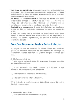 46
Coercitiva ou Autoritária. A liderança coercitiva, também chamada
autoritária, caracteriza-se pela total absorção do poder de decisão e
peculiar distância social que separa a personalidade que a exerce da
coletividade sobre a qual atua.
De tarefa e socioemocional. A liderança de tarefa tem como
característica principal a estruturação de idéias e a iniciativa na
solução de problemas, enquanto a liderança socioemocional funciona
como fator de escoamento de tensões e promoção do moral.
Estatutária e espontânea. O poder de influência e as funções de
direção do líder por delegação estatutária decorrem de imposições
legais.
A rigor, tais líderes não se revestem de autenticidade e em pouco
tempo se deixam anular pela maior habilidade de organização e
iniciativa dos líderes espontâneos, ou passam a exercer formas
autoritárias de ação.
Funções Desempenhadas Pelos Líderes
As funções de que se investem os líderes podem ser primárias,
quando se mostram essenciais ao desempenho da liderança, ou
secundárias, quando decorrem da própria posição assumida pelo
líder.
A. São funções primárias:
(1) a de diretor ou coordenador das atividades do grupo, que pode
ser distribuída e delegada;
(2) a de planejador dos meios capazes de possibilitar a total
realização dos objetivos visados pelo grupo;
(3) a de especialista e centro de informações;
(4) a de representante externo do grupo;
(5) a de árbitro e mediador, com a decorrência natural de punir e
distribuir recompensas.
B. São funções secundárias:
(1) a de apresentar-se como símbolo do grupo;
 