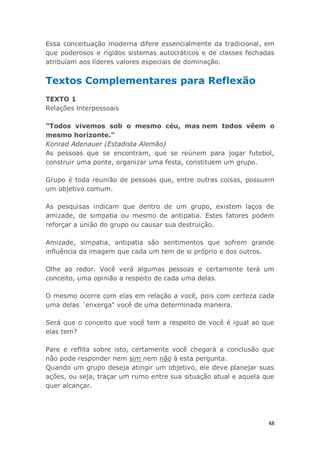 48
Essa conceituação moderna difere essencialmente da tradicional, em
que poderosos e rígidos sistemas autocráticos e de classes fechadas
atribuíam aos líderes valores especiais de dominação.
Textos Complementares para Reflexão
TEXTO 1
Relações lnterpessoais
"Todos vivemos sob o mesmo céu, mas nem todos vêem o
mesmo horizonte."
Konrad Adenauer (Estadista Alemão)
As pessoas que se encontram, que se reúnem para jogar futebol,
construir uma ponte, organizar uma festa, constituem um grupo.
Grupo é toda reunião de pessoas que, entre outras coisas, possuem
um objetivo comum.
As pesquisas indicam que dentro de um grupo, existem laços de
amizade, de simpatia ou mesmo de antipatia. Estes fatores podem
reforçar a união do grupo ou causar sua destruição.
Amizade, simpatia, antipatia são sentimentos que sofrem grande
influência da imagem que cada um tem de si próprio e dos outros.
Olhe ao redor. Você verá algumas pessoas e certamente terá um
conceito, uma opinião a respeito de cada uma delas.
O mesmo ocorre com elas em relação a você, pois com certeza cada
uma delas ´enxerga" você de uma determinada maneira.
Será que o conceito que você tem a respeito de você é igual ao que
elas tem?
Pare e reflita sobre isto, certamente você chegará a conclusão que
não pode responder nem sim nem não à esta pergunta.
Quando um grupo deseja atingir um objetivo, ele deve planejar suas
ações, ou seja, traçar um rumo entre sua situação atual e aquela que
quer alcançar.
 