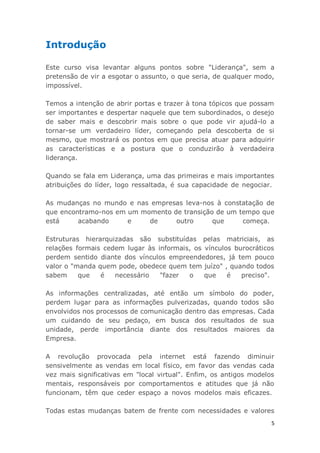 5
Introdução
Este curso visa levantar alguns pontos sobre "Liderança", sem a
pretensão de vir a esgotar o assunto, o que seria, de qualquer modo,
impossível.
Temos a intenção de abrir portas e trazer à tona tópicos que possam
ser importantes e despertar naquele que tem subordinados, o desejo
de saber mais e descobrir mais sobre o que pode vir ajudá-lo a
tornar-se um verdadeiro líder, começando pela descoberta de si
mesmo, que mostrará os pontos em que precisa atuar para adquirir
as características e a postura que o conduzirão à verdadeira
liderança.
Quando se fala em Liderança, uma das primeiras e mais importantes
atribuições do líder, logo ressaltada, é sua capacidade de negociar.
As mudanças no mundo e nas empresas leva-nos à constatação de
que encontramo-nos em um momento de transição de um tempo que
está acabando e de outro que começa.
Estruturas hierarquizadas são substituídas pelas matriciais, as
relações formais cedem lugar às informais, os vínculos burocráticos
perdem sentido diante dos vínculos empreendedores, já tem pouco
valor o "manda quem pode, obedece quem tem juízo" , quando todos
sabem que é necessário "fazer o que é preciso".
As informações centralizadas, até então um símbolo do poder,
perdem lugar para as informações pulverizadas, quando todos são
envolvidos nos processos de comunicação dentro das empresas. Cada
um cuidando de seu pedaço, em busca dos resultados de sua
unidade, perde importância diante dos resultados maiores da
Empresa.
A revolução provocada pela internet está fazendo diminuir
sensivelmente as vendas em local físico, em favor das vendas cada
vez mais significativas em "local virtual". Enfim, os antigos modelos
mentais, responsáveis por comportamentos e atitudes que já não
funcionam, têm que ceder espaço a novos modelos mais eficazes.
Todas estas mudanças batem de frente com necessidades e valores
 