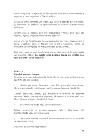 51
No dia seguinte, a agitação foi tão grande que precisaram chamar a
segurança para organizar a fila do velório.
O caixão tinha somente um visor, que estava coberto por um pano.
E, conforme as pessoas se aproximavam do caixão, ficavam muito
excitadas:
"Quem será a pessoa que me prejudicava? Ainda bem que ele
morreu. Agora, ninguém mais vai me segurar!"
Um a um, os funcionários se aproximavam do visor, levantavam o
pano, engoliam seco e faziam um silêncio sepulcral, como se
tivessem sido atingidos no mais profundo de sua alma...
Pois bem, para os que já adivinharam ou não, dentro do visor havia
um espelho! Assim, Só existe uma pessoa capaz de limitar seu
crescimento: você mesmo!
TEXTO 4
Gandhi, em seu tempo,
foi o homem mais admirado da Índia. Certa vez, uma senhora levou
seu filho até ele e pediu:
· Gandhi por favor, fale para o meu filho parar de comer doces,
ele tem um grande respeito por você e com certeza vai escutá-lo.
Gandhi pediu-lhe, então, que trouxesse o menino na próxima
semana. Assim, na semana seguinte, lá estava a mulher com seu
filho. Quando chegou, Gandhi lhe disse:
· Esta semana ainda não, volte na próxima.
Então, novamente na semana seguinte, mãe e filho foram até
Gandhi. Desta vez, o menino ouviu
· Seria interessante que você pensasse em diminuir a quantidade
de doces que come.
O garoto, de acordo, respondeu:
 