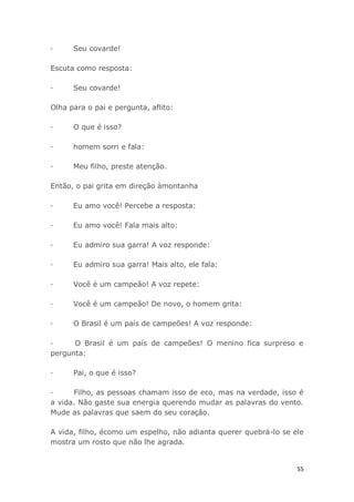 55
· Seu covarde!
Escuta como resposta:
· Seu covarde!
Olha para o pai e pergunta, aflito:
· O que é isso?
· homem sorri e fala:
· Meu filho, preste atenção.
Então, o pai grita em direção àmontanha
· Eu amo você! Percebe a resposta:
· Eu amo você! Fala mais alto:
· Eu admiro sua garra! A voz responde:
· Eu admiro sua garra! Mais alto, ele fala:
· Você é um campeão! A voz repete:
· Você é um campeão! De novo, o homem grita:
· O Brasil é um país de campeões! A voz responde:
· O Brasil é um país de campeões! O menino fica surpreso e
pergunta:
· Pai, o que é isso?
· Filho, as pessoas chamam isso de eco, mas na verdade, isso é
a vida. Não gaste sua energia querendo mudar as palavras do vento.
Mude as palavras que saem do seu coração.
A vida, filho, écomo um espelho, não adianta querer quebrá-lo se ele
mostra um rosto que não lhe agrada.
 