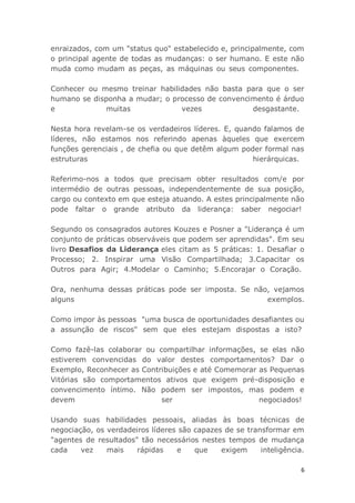 6
enraizados, com um "status quo" estabelecido e, principalmente, com
o principal agente de todas as mudanças: o ser humano. E este não
muda como mudam as peças, as máquinas ou seus componentes.
Conhecer ou mesmo treinar habilidades não basta para que o ser
humano se disponha a mudar; o processo de convencimento é árduo
e muitas vezes desgastante.
Nesta hora revelam-se os verdadeiros líderes. E, quando falamos de
líderes, não estamos nos referindo apenas àqueles que exercem
funções gerenciais , de chefia ou que detêm algum poder formal nas
estruturas hierárquicas.
Referimo-nos a todos que precisam obter resultados com/e por
intermédio de outras pessoas, independentemente de sua posição,
cargo ou contexto em que esteja atuando. A estes principalmente não
pode faltar o grande atributo da liderança: saber negociar!
Segundo os consagrados autores Kouzes e Posner a "Liderança é um
conjunto de práticas observáveis que podem ser aprendidas". Em seu
livro Desafios da Liderança eles citam as 5 práticas: 1. Desafiar o
Processo; 2. Inspirar uma Visão Compartilhada; 3.Capacitar os
Outros para Agir; 4.Modelar o Caminho; 5.Encorajar o Coração.
Ora, nenhuma dessas práticas pode ser imposta. Se não, vejamos
alguns exemplos.
Como impor às pessoas "uma busca de oportunidades desafiantes ou
a assunção de riscos" sem que eles estejam dispostas a isto?
Como fazê-las colaborar ou compartilhar informações, se elas não
estiverem convencidas do valor destes comportamentos? Dar o
Exemplo, Reconhecer as Contribuições e até Comemorar as Pequenas
Vitórias são comportamentos ativos que exigem pré-disposição e
convencimento íntimo. Não podem ser impostos, mas podem e
devem ser negociados!
Usando suas habilidades pessoais, aliadas às boas técnicas de
negociação, os verdadeiros líderes são capazes de se transformar em
"agentes de resultados" tão necessários nestes tempos de mudança
cada vez mais rápidas e que exigem inteligência.
 
