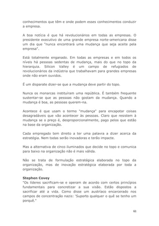 61
conhecimentos que têm e onde podem esses conhecimentos conduzir
a empresa.
A boa notícia é que há revolucionários em todas as empresas. O
presidente executivo de uma grande empresa norte-americana disse
um dia que "nunca encontrará uma mudança que seja aceite pela
empresa".
Está totalmente enganado. Em todas as empresas e em todos os
níveis há pessoas sedentas de mudança, mais do que no topo da
hierarquia. Silicon Valley é um campo de refugiados de
revolucionários da indústria que trabalhavam para grandes empresas
onde não eram ouvidos.
É um disparate dizer-se que a mudança deve partir do topo.
Nunca os monarcas instituíram uma república. É também frequente
sustentar-se que as pessoas não gostam da mudança. Quando a
mudança é boa, as pessoas querem-na.
Acontece é que usam o termo "mudança" para encapotar coisas
desagradáveis que vão acontecer às pessoas. Claro que resistem à
mudança se o preço é, desproporcionalmente, pago pelos que estão
na base da organização.
Cada empregado tem direito a ter uma palavra a dizer acerca da
estratégia. Nem todas serão inovadoras e terão impacte.
Mas a alternativa de cinco iluminados que decide no topo e comunica
para baixo na organização não é mais válida.
Não se trata de formulação estratégica elaborada no topo da
organização, mas de inovação estratégica elaborada por toda a
organização.
Stephen Covey
"Os líderes sacrificam-se e operam de acordo com certos princípios
fundamentais para concretizar a sua visão. Estão dispostos a
sacrificar até a vida. Como disse um austríaco encarcerado nos
campos de concentração nazis: ‘Suporto qualquer o quê se tenho um
porquê."
 