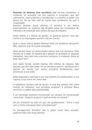62
Resolver os dilemas com sacrifício. Hoje há três constantes: a
mudança, os princípios (as leis naturais e universais, que são
intemporais, auto-evidentes e duradouras) e a escolha (o poder que
temos em nós de lidar com as outras duas constantes, de usar a
imaginação).
Estamos perante vários dilemas. O primeiro é um dilema
organizacional: os negócios são dirigidos pelas leis económicas do
mercado e as empresas pela cultura do local de trabalho.
Outro dilema é o dilema de gestão: os gestores querem mais por
menos e os empregados querem mais por menos.
Qual a causa crónica destes dilemas? Será um problema estrutural?
Não, sabemos que há muitas excepções.
Nelas parece haver um denominador comum que cria harmonia. Pode
exercer-se o poder de escolha para adaptar os princípios (a segunda
constante), para lidar com a primeira constante, a mudança. Como se
pode fazer isto?
Sem poder formal, Gandhi libertou 350 milhões de indianos. Nas
pessoas que têm esse poder há um elemento comum: sacrificam-se e
operam de acordo com certos princípios fundamentais para
concretizar a sua visão.
Estão dispostas a sacrificar a sua vida (Gandhi foi assassinado), a sua
riqueza, a sua honra em nome dela.
O verdadeiro sucesso vem de dentro. A vida das pessoas tem como
sentido um objectivo: que princípios respeitar? A princesa Diana
sacrificou a realeza pela autenticidade.
E um psicólogo austríaco encarcerado nos campos de concentração
nazis disse: "Suporto qualquer o quê se tenho um porquê."
Há um momento na vida em que nos questionamos: "Como é que
com a minha vida posso fazer uma diferença?"
Se conseguirmos descobrir isso e juntar numa base mundial,
podemos lidar com esses dilemas.
 