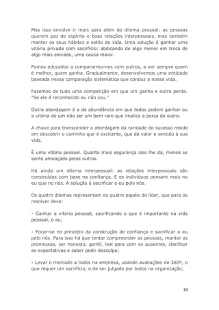 63
Mas isso envolve ir mais para além do dilema pessoal: as pessoas
querem paz de espírito e boas relações interpessoais, mas também
manter os seus hábitos e estilo de vida. Uma solução é ganhar uma
vitória privada com sacrifício: abdicando de algo menor em troca de
algo mais elevado, uma causa maior.
Fomos educados a compararmo-nos com outros, a ver sempre quem
é melhor, quem ganha. Gradualmente, desenvolvemos uma entidade
baseada nessa comparação sistemática que conduz a nossa vida.
Fazemos de tudo uma competição em que um ganha e outro perde.
"Se ele é reconhecido eu não sou."
Outra abordagem é a da abundância em que todos podem ganhar ou
a vitória de um não ser um bem raro que implica a perca de outro.
A chave para transcender a abordagem da raridade do sucesso reside
em descobrir o caminho que é excitante, que dá valor e sentido à sua
vida.
É uma vitória pessoal. Quanto mais segurança isso lhe dá, menos se
sente ameaçado pelos outros.
Há ainda um dilema interpessoal: as relações interpessoais são
construídas com base na confiança. E os indivíduos pensam mais no
eu que no nós. A solução é sacrificar o eu pelo nós.
Os quatro dilemas representam os quatro papéis do líder, que para os
resolver deve:
- Ganhar a vitória pessoal, sacrificando o que é importante na vida
pessoal, o eu;
- Focar-se no princípio da construção de confiança e sacrificar o eu
pelo nós. Para isso há que tentar compreender as pessoas, manter as
promessas, ser honesto, gentil, leal para com os ausentes, clarificar
as expectativas e saber pedir desculpa;
- Levar o mercado a todos na empresa, usando avaliações de 360º, o
que requer um sacrifício, o de ser julgado por todos na organização;
 