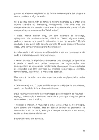 65
juntam os mesmos fragmentos de forma diferente para dar origem a
novos padrões, a algo inovador.
Foi o que fez Fred Smith ao lançar a Federal Express; ou a Intel, que
inovou também no marketing, conseguindo fazer com que um
componente (o processador) seja mais importante do que o próprio
computador, com a campanha "Intel inside";
- Visão. Martin Luther King, um bom exemplo de liderança,
apregoava: "Eu tenho um sonho", não dizia: "Tenho algumas ideias,
podemos formar um comité, estudá-las e ver se resulta." Moisés
conduziu o seu povo pelo deserto durante 40 anos porque tinha uma
visão, uma terra prometida para lhes oferecer.
A visão ajuda a ultrapassar as dificuldades e dá um retrato geral de
onde a organização quer estar no futuro;
- Reunir aliados. A importância de formar uma coligação de apoiantes
é óbvia e confirmada pelas pesquisas: as organizações que
implementam as ideias mais rapidamente são as que envolvem todas
as entidades que têm interesse na empresa (empregados, clientes,
fornecedores, accionistas) o mais cedo possível.
Mas este é também um dos aspectos mais negligenciados pelos
líderes;
- Criar uma equipa. O papel do líder é apoiar a equipa de entusiastas,
sendo um fiscal de linha e não um treinador.
Deve lutar junto do resto da organização para conseguir os recursos -
espaço, informação e recursos materiais - para que a equipa possa
desenvolver o seu trabalho;
- Persistir e insistir. A mudança é uma tarefa árdua e, no princípio,
tudo parece um fracasso. Mas se desistir quando os problemas se
acumulam e os recursos, energia e tempo começam a escassear,
então será mesmo um fracasso.
Se persistir será um sucesso.
 