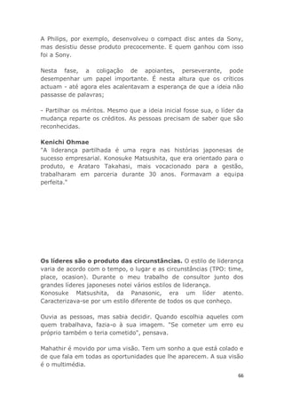 66
A Philips, por exemplo, desenvolveu o compact disc antes da Sony,
mas desistiu desse produto precocemente. E quem ganhou com isso
foi a Sony.
Nesta fase, a coligação de apoiantes, perseverante, pode
desempenhar um papel importante. É nesta altura que os críticos
actuam - até agora eles acalentavam a esperança de que a ideia não
passasse de palavras;
- Partilhar os méritos. Mesmo que a ideia inicial fosse sua, o líder da
mudança reparte os créditos. As pessoas precisam de saber que são
reconhecidas.
Kenichi Ohmae
"A liderança partilhada é uma regra nas histórias japonesas de
sucesso empresarial. Konosuke Matsushita, que era orientado para o
produto, e Arataro Takahasi, mais vocacionado para a gestão,
trabalharam em parceria durante 30 anos. Formavam a equipa
perfeita."
Os líderes são o produto das circunstâncias. O estilo de liderança
varia de acordo com o tempo, o lugar e as circunstâncias (TPO: time,
place, ocasion). Durante o meu trabalho de consultor junto dos
grandes líderes japoneses notei vários estilos de liderança.
Konosuke Matsushita, da Panasonic, era um líder atento.
Caracterizava-se por um estilo diferente de todos os que conheço.
Ouvia as pessoas, mas sabia decidir. Quando escolhia aqueles com
quem trabalhava, fazia-o à sua imagem. "Se cometer um erro eu
próprio também o teria cometido", pensava.
Mahathir é movido por uma visão. Tem um sonho a que está colado e
de que fala em todas as oportunidades que lhe aparecem. A sua visão
é o multimédia.
 