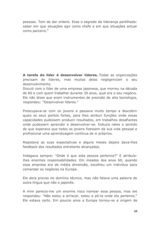 68
pessoas. Tem de dar ordens. Esse o segredo da liderança partilhada:
saber em que situações agir como chefe e em que situações actuar
como parceiro."
A tarefa do líder é desenvolver líderes. Todas as organizações
precisam de líderes, mas muitas delas negligenciam o seu
desenvolvimento.
Discuti com o líder de uma empresa japonesa, que morreu na década
de 80 e com quem trabalhei durante 30 anos, qual era o seu negócio.
Ele não disse que eram instrumentos de precisão de alta tecnologia,
respondeu: "Desenvolver líderes."
Preocupava-se com os jovens e passava muito tempo a descobrir
quais os seus pontos fortes, para lhes atribuir funções onde essas
capacidades pudessem produzir resultados, em trabalhos desafiantes
onde pudessem aprender e desenvolver-se. Induzia neles o sentido
de que esperava que todos os jovens fizessem da sua vida pessoal e
profissional uma aprendizagem contínua de si próprios.
Registava as suas expectativas e alguns meses depois dava-lhes
feedback dos resultados entretanto alcançados.
Indagava sempre: "Onde é que esta pessoa pertence?" E atribuía-
lhes enormes responsabilidades. Em meados dos anos 60, quando
essa empresa era de média dimensão, escolheu um indivíduo para
comandar os negócios na Europa.
Ele dera provas no domínio técnico, mas não falava uma palavra de
outra língua que não o japonês.
A mim parecia-me um enorme risco nomear essa pessoa, mas ele
respondeu: "Não estou a arriscar, estou a pô-la onde ela pertence."
Ele estava certo. Em poucos anos a Europa tornou-se a origem de
 