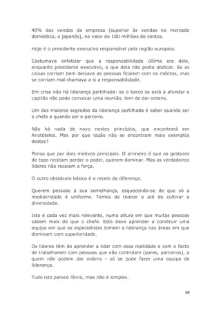 69
40% das vendas da empresa (superior às vendas no mercado
doméstico, o japonês), no valor de 180 milhões de contos.
Hoje é o presidente executivo responsável pela região europeia.
Costumava enfatizar que a responsabilidade última era dele,
enquanto presidente executivo, e que dela não podia abdicar. Se as
coisas corriam bem deixava as pessoas ficarem com os méritos, mas
se corriam mal chamava a si a responsabilidade.
Em crise não há liderança partilhada: se o barco se está a afundar o
capitão não pode convocar uma reunião, tem de dar ordens.
Um dos maiores segredos da liderança partilhada é saber quando ser
o chefe e quando ser o parceiro.
Não há nada de novo nestes princípios, que encontrará em
Aristóteles. Mas por que razão não se encontram mais exemplos
destes?
Penso que por dois motivos principais. O primeiro é que os gestores
de topo receiam perder o poder, querem dominar. Mas os verdadeiros
líderes não receiam a força.
O outro obstáculo básico é o receio da diferença.
Querem pessoas à sua semelhança, esquecendo-se de que só a
mediocridade é uniforme. Temos de tolerar e até de cultivar a
diversidade.
Isto é cada vez mais relevante, numa altura em que muitas pessoas
sabem mais do que o chefe. Este deve aprender a construir uma
equipa em que os especialistas tomem a liderança nas áreas em que
dominam com superioridade.
Os líderes têm de aprender a lidar com essa realidade e com o facto
de trabalharem com pessoas que não controlam (pares, parceiros), a
quem não podem dar ordens - só se pode fazer uma equipa de
liderança.
Tudo isto parece óbvio, mas não é simples.
 