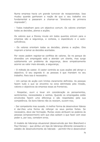 71
Numa empresa havia um grande turnover de recepcionistas. Isso
mudou quando ganharam a noção de que o seu trabalho era
fundamental e passaram a chamar-se "directores de primeira
impressão";
- Todos trabalham para um objectivo comum. Os valores orientam
todas as decisões, planos e acções.
Os valores que a Disney incute em todos quantos entram para a
empresa são a segurança, a cortesia, o espectáculo e a auto-
suficiência;
- Os valores orientam todas as decisões, planos e acções. Eles
inspiram a tomar as decisões acertadas.
Por vezes podem registar-se conflitos de valores. Se no parque de
diversões um empregado está a atender um cliente, mas surge
subitamente um problema de segurança, deve simpaticamente
acorrer ao valor mais elevado, a segurança;
- O método do castor. O castor controla as suas acções até atingir o
objectivo. O seu segredo é: as pessoas é que mandam no seu
trabalho. Para isso é necessário:
- Um campo de acção com limites claramente definidos. As pessoas
fazem tudo o que se encontra na zona delimitada pela missão,
valores e objectivos da empresa essas as fronteiras;
- Respeitar, ouvir e levar em consideração os pensamentos,
sentimentos, necessidades e sonhos. Quando os empregados estão
envolvidos fazem uma diferença e são respeitados pela sua
competência. Os bons líderes não os receiam, ouvem-nos;
- Ser competente mas ousado. A melhor forma de desenvolver líderes
é dar-lhes uma forma de reforçar os seus pontos fortes. Se
necessário, deve dar formação. Muitas vezes atribuem-se poderes às
pessoas (empowerment) sem que elas saibam o que fazer com esse
poder e, por isso, cometem erros.
O modelo de liderança situacional (desenvolvido por Ken Blanchard e
Paul Hersey) - que atribui um tipo de liderança diferente consoante o
estádio de desenvolvimento do liderado - permitir-lhe-á desenvolver
 
