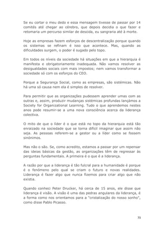 73
Se eu cortar o meu dedo e essa mensagem tivesse de passar por 14
comités até chegar ao cérebro, que depois decidia o que fazer e
retomaria um percurso similar de descida, eu sangraria até à morte.
Hoje as empresas fazem esforços de descentralização porque quando
os sistemas se refinam é isso que acontece. Mas, quando as
dificuldades surgem, o poder é sugado pelo topo.
Em todos os níveis da sociedade há situações em que a hierarquia é
manifesta e obrigatoriamente inadequada. Não vamos resolver as
desigualdades sociais com mais impostos; nem vamos transformar a
sociedade só com os esforços do CEO.
Porque a Segurança Social, como as empresas, são sistémicas. Não
há uma só causa nem ela é simples de resolver.
Para permitir que as organizações pudessem aprender umas com as
outras e, assim, produzir mudanças sistémicas profundas lançámos a
Society for Organizational Learning. Tudo o que aprendemos nestes
anos pode resumir-se a uma nova consciência acerca da liderança
colectiva.
O mito de que o líder é o que está no topo da hierarquia está tão
enraizado na sociedade que se torna difícil imaginar que assim não
seja. As pessoas referem-se a gestor ou a líder como se fossem
sinónimos.
Mas não o são. Se, como acredito, estamos a passar por um repensar
das ideias básicas da gestão, as organizações têm de regressar às
perguntas fundamentais. A primeira é o que é a liderança.
A razão por que a liderança é tão fulcral para a humanidade é porque
é o fenómeno pelo qual se criam o futuro e novas realidades.
Liderança é fazer algo que nunca fizemos para criar algo que não
existia.
Quando conheci Peter Drucker, há cerca de 15 anos, ele disse que
liderança é visão. A visão é uma das pedras angulares da liderança, é
a forma como nos orientamos para a "cristalização do nosso sonho",
como disse Pablo Picasso.
 