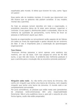 75
espalhadas pelo mundo. O efeito que tiveram foi nulo, como "água
em pedra".
Essa pedra são os modelos mentais. O mundo que descreviam era
tão bizarro que os gestores não podiam acreditar. O seu modelo
mental não o permitia.
Se hoje as pessoas tomam decisões em toda a organização, o
presidente executivo deixa de lá estar para planear, organizar e
controlar. O seu papel é, distribuindo poder e autoridade, focar-se na
melhoria da qualidade de pensamento, numa forma de levar as
pessoas a melhorarem aquilo que vêem.
Quando as organizações se reinventarem serão capazes de ter líderes
em todos os níveis da organização e gestor deixará de ser sinónimo
de líder. E isto é importante para a aceleração da aprendizagem
organizacional.
Tom Peters
"American Airlines passasse a servir apenas uma azeitona nos
martinis, em vez de duas. Com isso poupou-se cerca de 40 000
euros, o que não são trocos. O problema das melhorias graduais é
que o caminho para a revolução não se encontra comendo azeitonas"
Ninguém sabe nada . Eu não tenho uma teoria do Universo, não
confio em ninguém que tenha uma teoria do Universo, nem respeito
ninguém que tenha uma teoria do Universo. O mundo está a ser
completamente reinventado.
Por pura coincidência, as pessoas que estão nesta sala (presidentes
de empresas norte-americanas) têm uma responsabilidade
fenomenal. Não é uma audiência nova e, para pôr o assunto de uma
forma ligeira, vocês não estão preparados.
 