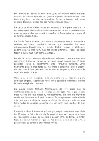 76
Eu, Tom Peters, tenho 54 anos. Sou como um monge a trabalhar nas
minhas iluminuras quando um jovem segreda ao meu ouvido que
Gutemberg tem uma alternativa melhor. Pensei muito acerca do tema
do meu discurso e decidi-me por "Ninguém sabe nada".
Há cerca de cinco meses estive em Orlando a falar para uma das 15
mil associações de comércio americanas e, em teoria, a que tem mais
receitas dentro das suas quatro paredes, a Associação Internacional
de Grandes Superfícies.
Na fila da frente estavam uma dezena de pessoas que eu conhecia e
dei-lhes os meus parabéns porque nos passados 15 anos
reinventaram literalmente o mundo. Podem adorar a Wal-Mart,
podem odiar a Wal-Mart, não faz muita diferença. Todas as lojas
fazem o que a Wal-Mart começa a fazer.
Depois fiz uma pergunta dirigida aos crédulos: pensam que nos
próximos 15 anos o mundo vai ser mais suave do que nos 15 anos
passados? Esta é, obviamente, uma pergunta estúpida. Olhei
fixamente para o presidente da Wal-Mart e perguntei: então digam-
me por que é que pensam que as vossas empresas ainda estarão
aqui dentro de 15 anos.
Claro que é um exagero. Existem apenas dois requisitos para
qualquer empresa sobreviver hoje: uma agilidade fenomenal e uma
falta de arrogância chocante.
Há algum tempo Nicholas Negroponte, do MIT, disse que as
melhorias graduais são o pior inimigo da inovação. Penso que vi esta
frase há seis ou sete meses e, honestamente, ela tem-me impedido
de dormir descansado. A maioria de vocês tem provavelmente estado
a brincar com a ideia japonesa de Kaisen (melhoria contínua), que
torna todas as pessoas responsáveis por fazer tudo melhor do que
ontem.
É uma boa ideia. A única parvoíce é que surgiu como uma nova ideia
há 20 anos. A única interpretação possível que vejo para esta frase
de Negroponte é que, se se está a passar 85% do tempo a tentar
fazer as coisas melhor do que se fez ontem, então não se está a
passar 85% do tempo a criar coisas novas.
 