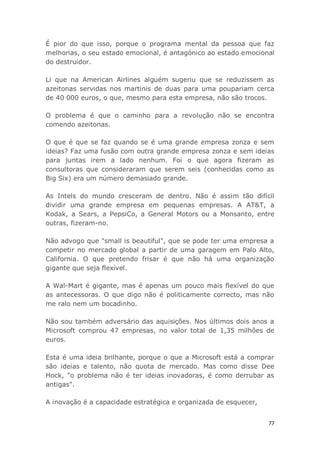 77
É pior do que isso, porque o programa mental da pessoa que faz
melhorias, o seu estado emocional, é antagónico ao estado emocional
do destruidor.
Li que na American Airlines alguém sugeriu que se reduzissem as
azeitonas servidas nos martinis de duas para uma poupariam cerca
de 40 000 euros, o que, mesmo para esta empresa, não são trocos.
O problema é que o caminho para a revolução não se encontra
comendo azeitonas.
O que é que se faz quando se é uma grande empresa zonza e sem
ideias? Faz uma fusão com outra grande empresa zonza e sem ideias
para juntas irem a lado nenhum. Foi o que agora fizeram as
consultoras que consideraram que serem seis (conhecidas como as
Big Six) era um número demasiado grande.
As Intels do mundo cresceram de dentro. Não é assim tão difícil
dividir uma grande empresa em pequenas empresas. A AT&T, a
Kodak, a Sears, a PepsiCo, a General Motors ou a Monsanto, entre
outras, fizeram-no.
Não advogo que "small is beautiful", que se pode ter uma empresa a
competir no mercado global a partir de uma garagem em Palo Alto,
California. O que pretendo frisar é que não há uma organização
gigante que seja flexível.
A Wal-Mart é gigante, mas é apenas um pouco mais flexível do que
as antecessoras. O que digo não é politicamente correcto, mas não
me ralo nem um bocadinho.
Não sou também adversário das aquisições. Nos últimos dois anos a
Microsoft comprou 47 empresas, no valor total de 1,35 milhões de
euros.
Esta é uma ideia brilhante, porque o que a Microsoft está a comprar
são ideias e talento, não quota de mercado. Mas como disse Dee
Hock, "o problema não é ter ideias inovadoras, é como derrubar as
antigas".
A inovação é a capacidade estratégica e organizada de esquecer,
 