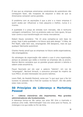 78
É isso que as empresas americanas construtoras de automóveis não
conseguem fazer, são incapazes de esquecer a ideia de que os
Americanos compram carros grandes.
O problema com as aquisições é que a pior e a maior empresa é
quem acaba por influenciar a mais pequena e melhor, nunca é o
inverso.
A qualidade é o preço de entrada num mercado, não é nenhuma
vantagem competitiva. Com os produtos cada vez mais iguais, há que
lutar contra a sua transformação em meras mercadorias.
Robert Hayes considera: "Há 15 anos competia-se com base no
preço, hoje é pela qualidade e no futuro será pelo design." A Nike, de
Phil Night, sabe bem isso, empregando 350 designers, mais do que
qualquer fabricante automóvel.
Charles Handy prevê que as empresas no futuro serão organizadoras,
não empregadoras.
Os estrategos da organização não sabem o que é uma organização,
porque as pessoas que estão a inventar as empresas são os jovens.
Warren Bennis considera que os grandes grupos adoram o talento e
sabem onde encontrá-lo.
Fiquei fascinado por ele usar a palavra "talento", em vez de
"empregado". Bernard Arnault, o executivo principal do império de
luxo MHLV, só está interessado nos jovens talentos.
Lewis Platt, da Hewlett-Packard, avisa que "o que quer que o fez ter
sucesso no passado não o fará ter sucesso no futuro". Ele não podia
estar mais correto.
50 Princípios de Liderança e Marketing
Pessoal
1- Líderes visionários são importantes. Mas grandes
administradores são fundamentais.
A liderança tornou-se tão calma nos anos 90! Gire a manivela e
produza uma visão. Administração? Isso era coisa para os fracos, os
molengas e os que estão no fim da linha.
 
