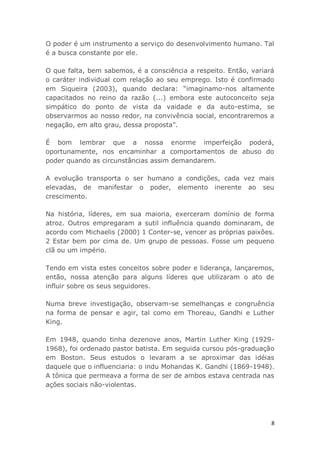 8
O poder é um instrumento a serviço do desenvolvimento humano. Tal
é a busca constante por ele.
O que falta, bem sabemos, é a consciência a respeito. Então, variará
o caráter individual com relação ao seu emprego. Isto é confirmado
em Siqueira (2003), quando declara: “imaginamo-nos altamente
capacitados no reino da razão (...) embora este autoconceito seja
simpático do ponto de vista da vaidade e da auto-estima, se
observarmos ao nosso redor, na convivência social, encontraremos a
negação, em alto grau, dessa proposta”.
É bom lembrar que a nossa enorme imperfeição poderá,
oportunamente, nos encaminhar a comportamentos de abuso do
poder quando as circunstâncias assim demandarem.
A evolução transporta o ser humano a condições, cada vez mais
elevadas, de manifestar o poder, elemento inerente ao seu
crescimento.
Na história, líderes, em sua maioria, exerceram domínio de forma
atroz. Outros empregaram a sutil influência quando dominaram, de
acordo com Michaelis (2000) 1 Conter-se, vencer as próprias paixões.
2 Estar bem por cima de. Um grupo de pessoas. Fosse um pequeno
clã ou um império.
Tendo em vista estes conceitos sobre poder e liderança, lançaremos,
então, nossa atenção para alguns líderes que utilizaram o ato de
influir sobre os seus seguidores.
Numa breve investigação, observam-se semelhanças e congruência
na forma de pensar e agir, tal como em Thoreau, Gandhi e Luther
King.
Em 1948, quando tinha dezenove anos, Martin Luther King (1929-
1968), foi ordenado pastor batista. Em seguida cursou pós-graduação
em Boston. Seus estudos o levaram a se aproximar das idéias
daquele que o influenciaria: o indu Mohandas K. Gandhi (1869-1948).
A tônica que permeava a forma de ser de ambos estava centrada nas
ações sociais não-violentas.
 