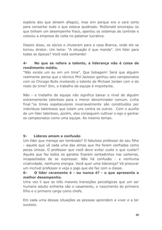 80
espécie dos que atraem afagos), mas sim porque era o cara certo
para consertar tudo o que estava quebrado. McDonald encorajou os
que tinham um desempenho fraco, apertou os sistemas de controle e
colocou a empresa de volta no patamar lucrativo.
Depois disso, os sócios o chutaram para a casa Branca, onde ele se
tornou diretor. Um lema: "A situação é que manda". Um líder para
todas as épocas? Você está sonhando!
4- No que se refere a talento, a liderança não é coisa de
rendimento médio.
"Não existe um eu em um time". Que bobagem! Será que alguém
realmente pensa que o técnico Phil Jackson ganhou seis campeonatos
com os Chicago Bulls nivelando o talento de Michael Jordan com o do
resto do time? Sim, o trabalho de equipe é importante.
Não - o trabalho de equipe não significa baixar o nível de alguém
extremamente talentoso para o menor denominador comum. Linha
final:"os times espetaculares invariavelmente são constituídos por
indivíduos talentosos que lutam uns contra os outros. Com o auxílio
de um líder talentoso, porém, eles conseguem cultivar o ego e ganhar
os campeonatos como uma equipe. Ao mesmo tempo.
5- Líderes amam a confusão
Um líder que mereça ser lembrado? O fabuloso professor do seu filho
- aquele que vê cada uma das almas que lhe foram confiadas como
pecas únicas. O professor que você deve evitar custe o que custar?
Aquele que faz todos os garotos ficarem sentadinhos nas carteiras,
incapacitados de se expressar. Não há confusão - e nenhuma
criatividade, nenhuma energia. Você quer uma liderança? Vá procurar
um incrível professor e veja o jogo que ele faz com a classe.
6- O líder raramente é - ou nunca é? - o que apresenta o
melhor desempenho.
Uma vez li que as três maiores transições psicológicas que um ser
humano adulto enfrenta são o casamento, o nascimento do primeiro
filho e o primeiro cargo como chefe.
Em cada uma dessas situações as pessoas aprendem a viver e a ter
sucesso.
 