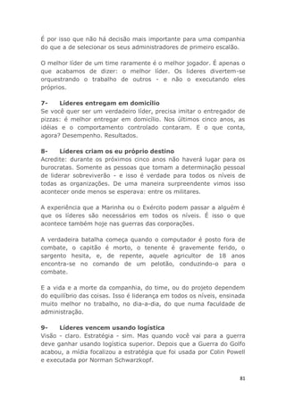 81
É por isso que não há decisão mais importante para uma companhia
do que a de selecionar os seus administradores de primeiro escalão.
O melhor líder de um time raramente é o melhor jogador. É apenas o
que acabamos de dizer: o melhor líder. Os lideres divertem-se
orquestrando o trabalho de outros - e não o executando eles
próprios.
7- Líderes entregam em domicílio
Se você quer ser um verdadeiro líder, precisa imitar o entregador de
pizzas: é melhor entregar em domicílio. Nos últimos cinco anos, as
idéias e o comportamento controlado contaram. E o que conta,
agora? Desempenho. Resultados.
8- Líderes criam os eu próprio destino
Acredite: durante os próximos cinco anos não haverá lugar para os
burocratas. Somente as pessoas que tomam a determinação pessoal
de liderar sobreviverão - e isso é verdade para todos os níveis de
todas as organizações. De uma maneira surpreendente vimos isso
acontecer onde menos se esperava: entre os militares.
A experiência que a Marinha ou o Exército podem passar a alguém é
que os líderes são necessários em todos os níveis. É isso o que
acontece também hoje nas guerras das corporações.
A verdadeira batalha começa quando o computador é posto fora de
combate, o capitão é morto, o tenente é gravemente ferido, o
sargento hesita, e, de repente, aquele agricultor de 18 anos
encontra-se no comando de um pelotão, conduzindo-o para o
combate.
E a vida e a morte da companhia, do time, ou do projeto dependem
do equilíbrio das coisas. Isso é liderança em todos os níveis, ensinada
muito melhor no trabalho, no dia-a-dia, do que numa faculdade de
administração.
9- Líderes vencem usando logística
Visão - claro. Estratégia - sim. Mas quando você vai para a guerra
deve ganhar usando logística superior. Depois que a Guerra do Golfo
acabou, a mídia focalizou a estratégia que foi usada por Colin Powell
e executada por Norman Schwarzkopf.
 