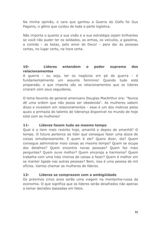 82
Na minha opinião, o cara que ganhou a Guerra do Golfo foi Gus
Pagonis, o gênio que cuidou de toda a parte logística.
Não importa o quanto a sua visão e a sua estratégia sejam brilhantes
se você não puder ter os soldados, as armas, os veículos, a gasolina,
a comida - as botas, pelo amor de Deus! - para dar às pessoas
certas, no lugar certo, na hora certa.
10- Líderes entendem o poder supremo dos
relacionamentos
A guerra - ou seja, ter os negócios em pé de guerra - é
fundamentalmente um assunto feminino! Quando tudo está
preparado, o que importa são os relacionamentos que os lideres
criaram com seus seguidores.
O lema favorito do general americano Douglas MacArthur era: "Nunca
dê uma ordem que não possa ser obedecida". As mulheres sabem
disso e investem em relacionamentos - esse é um dos motivos pelos
quais a primazia do talento de liderança disponível no mundo de hoje
está com as mulheres!
11- Líderes fazem tudo ao mesmo tempo
Qual é o item mais restrito hoje, amanhã e depois de amanhã? O
tempo. O futuro pertence ao líder que consegue fazer uma dúzia de
coisas simultaneamente. E quem é ele? Quero dizer, ela? Quem
consegue administrar mais coisas ao mesmo tempo? Quem se ocupa
dos detalhes? Quem encontra novas pessoas? Quem faz mais
perguntas? Quem ouve melhor? Quem encoraja a harmonia? Quem
trabalha com uma lista imensa de coisas a fazer? Quem é melhor em
se manter ligada nas outras pessoas? Bem, isso é uma pessoa de mil
ofícios. Vamos chamar as mulheres de líderes.
12- Líderes se comprazem com a ambigüidade
Os próximos cinco anos serão uma viagem na montanha-russa da
economia. O que significa que os líderes serão desafiados não apenas
a tomar decisões baseadas em fatos.
 