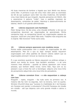 84
Há duas maneiras de lembrar o legado que Jack Welch nos deixou
como líder. A primeira é que ele criou mais valor para os acionistas
da GE do que qualquer outro líder nos dias modernos. Ele também
criou mais líderes do que ninguém. Quando pensamos em Welch, não
o associamos à palavra "visão", mas a padrões rigorosos de
desempenho, conquistas de poder, liderança e desenvolvimento de
talento. Welch é um grande administrador.
18- Líderes esquecem com facilidade
Peter Senge teve, há dez anos, uma intuição brilhante: a de que as
companhias deveriam ser organizações de aprendizado. Minha
campanha hoje: as companhias devem ser organizações capazes de
esquecer. Você tem uma idéia? Não exite. Trabalhe nela enquanto ela
é original. Não funciona? Tente outra coisa.
19- Líderes sempre aparecem com modelos novos
Muitos estão preocupados com a criação de organizações de alto
desempenho. Mas eis o que eu digo: tempos doidos requerem
organizações com altos padrões de desvio! Líderes sabem que as
organizações precisam renovar as reservas de genes.
É o que acontece quando os líderes esquecem as práticas antigas e
abrem sua mente às novas. Isso também acontece - e de uma
maneira mais eficiente - quando os líderes aparecem com novas
pessoas, que tenham idéias novas. Como líder, faça com os eu
pessoal o que a Cisco fez com a tecnologia: adquira uma nova linha
de pensamento adquirindo uma nova linha de pensadores.
20- Líderes cometem Eros - e não esquentam a cabeça
com isso
Ninguém - repito, ninguém - faz tudo certo na primeira vez. A
maioria não faz nem na segunda, nem na terceira, nem na quarta.
Winston Churchill disse que "sucesso é a habilidade de ir de fracasso
em fracasso sem perder o entusiasmo".Churchill fracassou de missão
em missão - até que deparou com uma grande missão e salvou o
mundo.
 