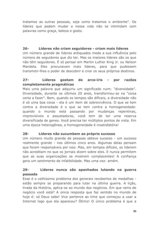 86
tratamos as outras pessoas, seja como tratamos o ambiente". Os
líderes que podem mudar a nossa vida não se intimidam com
palavras como graça, beleza e gosto.
26- Líderes não criam seguidores - criam mais líderes
Um número grande de líderes antiquados mede a sua influência pelo
número de seguidores que diz ter. Mas os maiores líderes são os que
não têm seguidores. É só pensar em Martin Luther King Jr. ou Nelson
Mandela. Eles procuravam mais líderes, para que pudessem
transmitir-lhes o poder de descobrir e criar os seus próprios destinos.
27- Líderes gostam do arco-íris - por razões
completamente pragmáticas
Mais uma palavra que adquiriu um significado ruim: "diversidade".
Diversidade, durante os últimos 20 anos, transformou-se na "coisa
certa a fazer". Bem, quando os tempos são difíceis, a diversidade não
é só uma boa coisa - ela é um item de sobrevivência. O que se tem
contra a diversidade é o que se tem contra a homogeneidade:
quando o mundo está passando por mudanças repentinas,
imprevisíveis e assustadoras, você tem de ter uma reserva
diversificada de genes. Você precisa ter múltiplos pontos de vista. Em
uma época heterogênea, a homogeneidade é insatisfatória!
28- Líderes não sucumbem ao próprio sucesso
Um número muito grande de pessoas obteve sucesso - um sucesso
realmente grande - nos últimos cinco anos. Algumas delas pensam
que foram responsáveis por isso. Mas, em tempos difíceis, os liderem
não acreditam no que os jornais dizem sobre eles. E nunca permitem
que as suas organizações se mostrem complacentes! A confiança
gera um sentimento de infalibilidade. Mas uma vez: amém.
29- Líderes nunca são apanhados lutando na guerra
passada
Esse é o velhíssimo problema dos generais recobertos de medalhas -
estão sempre se preparando para lutar na última guerra. A lição,
tirada da História, aplica-se ao mundo dos negócios. Em que ramo de
negócio você está? A única resposta que faz sentido no mundo de
hoje é: só Deus sabe! Vice pertence ao time que começou a usar a
Internet logo que ela apareceu? Ótimo! O único problema é que a
 