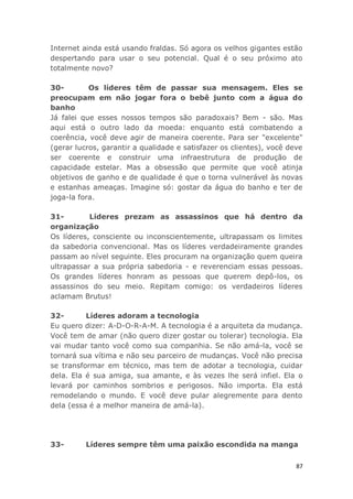 87
Internet ainda está usando fraldas. Só agora os velhos gigantes estão
despertando para usar o seu potencial. Qual é o seu próximo ato
totalmente novo?
30- Os líderes têm de passar sua mensagem. Eles se
preocupam em não jogar fora o bebê junto com a água do
banho
Já falei que esses nossos tempos são paradoxais? Bem - são. Mas
aqui está o outro lado da moeda: enquanto está combatendo a
coerência, você deve agir de maneira coerente. Para ser "excelente"
(gerar lucros, garantir a qualidade e satisfazer os clientes), você deve
ser coerente e construir uma infraestrutura de produção de
capacidade estelar. Mas a obsessão que permite que você atinja
objetivos de ganho e de qualidade é que o torna vulnerável às novas
e estanhas ameaças. Imagine só: gostar da água do banho e ter de
joga-la fora.
31- Líderes prezam as assassinos que há dentro da
organização
Os líderes, consciente ou inconscientemente, ultrapassam os limites
da sabedoria convencional. Mas os líderes verdadeiramente grandes
passam ao nível seguinte. Eles procuram na organização quem queira
ultrapassar a sua própria sabedoria - e reverenciam essas pessoas.
Os grandes líderes honram as pessoas que querem depô-los, os
assassinos do seu meio. Repitam comigo: os verdadeiros líderes
aclamam Brutus!
32- Líderes adoram a tecnologia
Eu quero dizer: A-D-O-R-A-M. A tecnologia é a arquiteta da mudança.
Você tem de amar (não quero dizer gostar ou tolerar) tecnologia. Ela
vai mudar tanto você como sua companhia. Se não amá-la, você se
tornará sua vítima e não seu parceiro de mudanças. Você não precisa
se transformar em técnico, mas tem de adotar a tecnologia, cuidar
dela. Ela é sua amiga, sua amante, e às vezes lhe será infiel. Ela o
levará por caminhos sombrios e perigosos. Não importa. Ela está
remodelando o mundo. E você deve pular alegremente para dento
dela (essa é a melhor maneira de amá-la).
33- Líderes sempre têm uma paixão escondida na manga
 