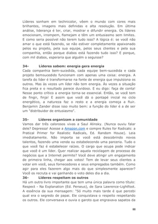 88
Líderes sonham em technicolor, vêem o mundo com cores mais
brilhantes, imagens mais definidas e alta resolução. Em última
análise, liderança é ter, criar, mostrar e difundir energia. Os líderes
emocionam, irrompem, flamejam e têm um entusiasmo sem limites.
E como seria possível não terem tudo isso? A lógica é: se você não
amar o que está fazendo, se não estiver completamente apaixonado
pelos eu projeto, pela sua equipe, pelos seus clientes e pela sua
companhia, então porque diabos está fazendo tudo isso? E porque,
com mil diabos, esperaria que alguém o seguisse?
34- Líderes sabem: energia gera energia
Cada companhia bem-sucedida, cada equipe bem-sucedida e cada
projeto bemsucedido funcionam com apenas uma coisa: energia. A
tarefa do líder é transformarse na fonte de energia que impulsiona os
outros. Mas às vezes um líder não tem energia. Às vezes a situação
fica preta e o resultado parece duvidoso. E eu digo: faça de conta!
Nesse ponto crítico a energia torna-se essencial. Então, se você tem
de fingir, finja! E assim que você dá o pontapé inicial no ciclo
energético, a natureza faz o resto e a energia começa a fluir.
Benjamin Zander disse isso muito bem: a função do líder é a de ser
um "distribuidor de entusiasmo".
35- Líderes organizam a comunidade
Vamos dar três calorosos vivas a Saul Alinsky. (Nunca ouviu falar
dele? Depressa! Acesse a Amazon.com e compre Rules for Radicals: a
Pratical Primer for Realistic Radicals, Ed. Random House). Leia
imediatamente. Não importa se você está descobrindo novos
talentos, fazendo uma venda ou estabelecendo uma parceria. Tudo o
que você faz é estabelecer raízes. O cargo que ocupa pode indicar
que você é um líder. Quer realizar aquela reciclagem de processo de
negócios que a Internet permite? Você deve atingir um engajamento
de primeira linha, chegar aos votos! Tem de levar seus clientes a
votar em você, seus fornecedores e seus empregados também. Como
agir para eles fazerem algo mais do que simplesmente aparecer?
Você os recruta e vai ganhando o voto deles dia a dia.
36- Líderes respeitam os outros
Há um outro livro importante que tem uma única palavra como título:
Respect - Na Explanation (Ed. Perseus), de Sara Lawrence-Lightfoot.
A essência da sua mensagem: "Só muito mais tarde é que percebi
qual era o segredo de papai. Ele conquistava o respeito respeitando
os outros. Ele conversava e ouvia o garoto que engraxava sapatos da
 