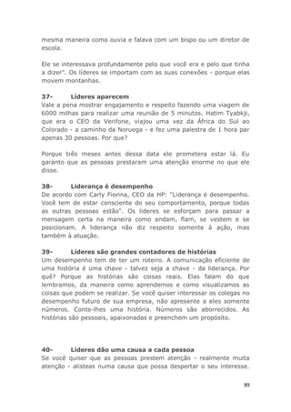 89
mesma maneira como ouvia e falava com um bispo ou um diretor de
escola.
Ele se interessava profundamente pelo que você era e pelo que tinha
a dizer". Os líderes se importam com as suas conexões - porque elas
movem montanhas.
37- Líderes aparecem
Vale a pena mostrar engajamento e respeito fazendo uma viagem de
6000 milhas para realizar uma reunião de 5 minutos. Hatim Tyabkji,
que era o CEO da Verifone, viajou uma vez da África do Sul ao
Colorado - a caminho da Noruega - e fez uma palestra de 1 hora par
apenas 30 pessoas. Por que?
Porque três meses antes dessa data ele prometera estar lá. Eu
garanto que as pessoas prestaram uma atenção enorme no que ele
disse.
38- Liderança é desempenho
De acordo com Carly Fiorina, CEO da HP: "Liderança é desempenho.
Você tem de estar consciente do seu comportamento, porque todas
as outras pessoas estão". Os lideres se esforçam para passar a
mensagem certa na maneira como andam, flam, se vestem e se
posicionam. A liderança não diz respeito somente à ação, mas
também à atuação.
39- Líderes são grandes contadores de histórias
Um desempenho tem de ter um roteiro. A comunicação eficiente de
uma história é uma chave - talvez seja a chave - da liderança. Por
quê? Porque as histórias são coisas reais. Elas falam do que
lembramos, da maneira como aprendemos e como visualizamos as
coisas que podem se realizar. Se você quiser interessar os colegas no
desempenho futuro de sua empresa, não apresente a eles somente
números. Conte-lhes uma história. Números são aborrecidos. As
histórias são pessoais, apaixonadas e preenchem um propósito.
40- Líderes dão uma causa a cada pessoa
Se você quiser que as pessoas prestem atenção - realmente muita
atenção - alisteas numa causa que possa despertar o seu interesse.
 